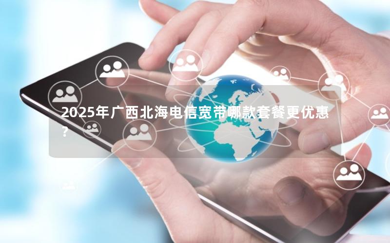 2025年广西北海电信宽带哪款套餐更优惠？