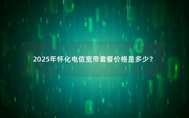 2025年怀化电信宽带套餐价格是多少？
