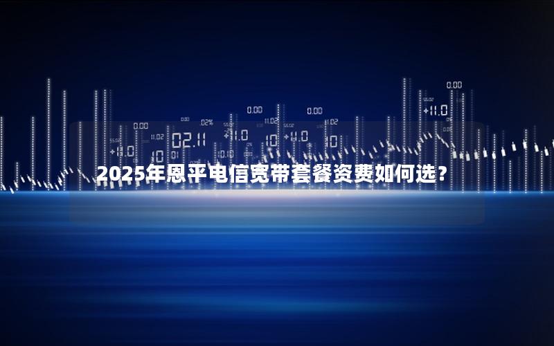 2025年恩平电信宽带套餐资费如何选？