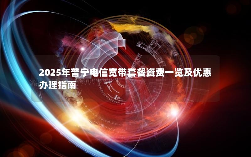 2025年普宁电信宽带套餐资费一览及优惠办理指南