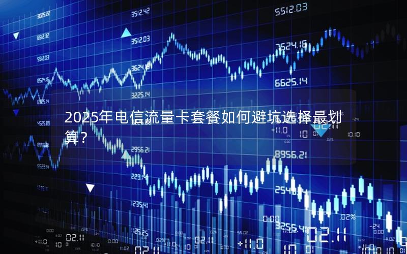 2025年电信流量卡套餐如何避坑选择最划算？