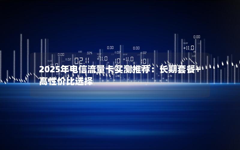 2025年电信流量卡实测推荐：长期套餐+高性价比选择