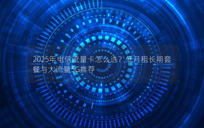 2025年电信流量卡怎么选？低月租长期套餐与大流量5G推荐