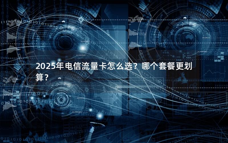 2025年电信流量卡怎么选？哪个套餐更划算？