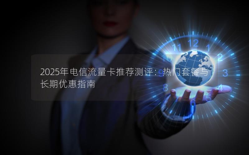 2025年电信流量卡推荐测评：热门套餐与长期优惠指南