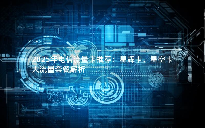 2025年电信流量卡推荐：星辉卡、星空卡大流量套餐解析