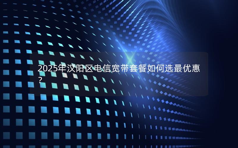 2025年汉阳区电信宽带套餐如何选最优惠？