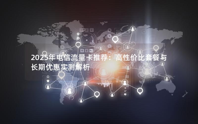 2025年电信流量卡推荐：高性价比套餐与长期优惠实测解析