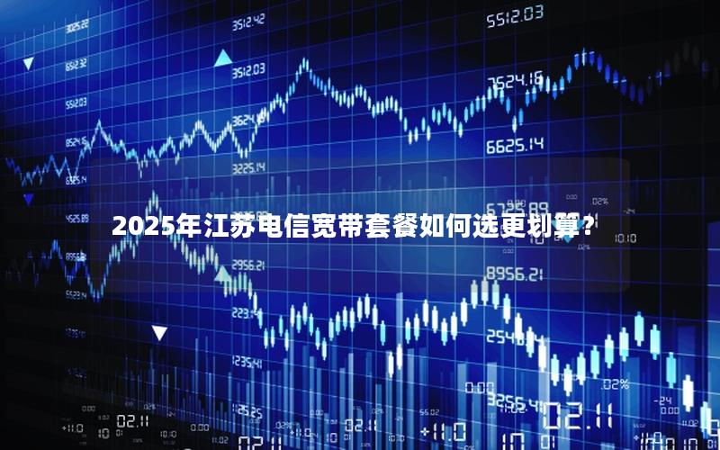 2025年江苏电信宽带套餐如何选更划算？