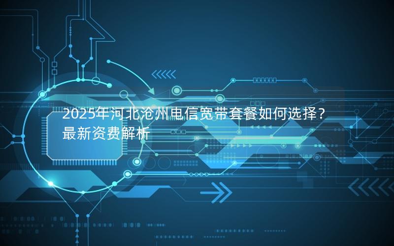 2025年河北沧州电信宽带套餐如何选择？最新资费解析