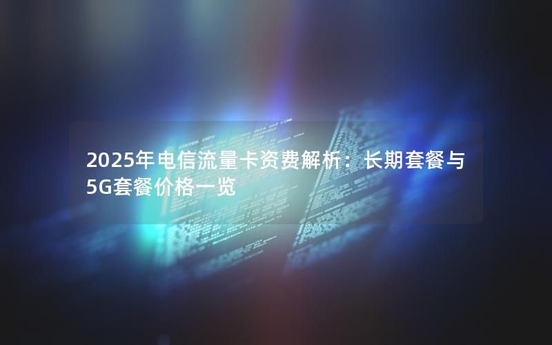 2025年电信流量卡资费解析：长期套餐与5G套餐价格一览