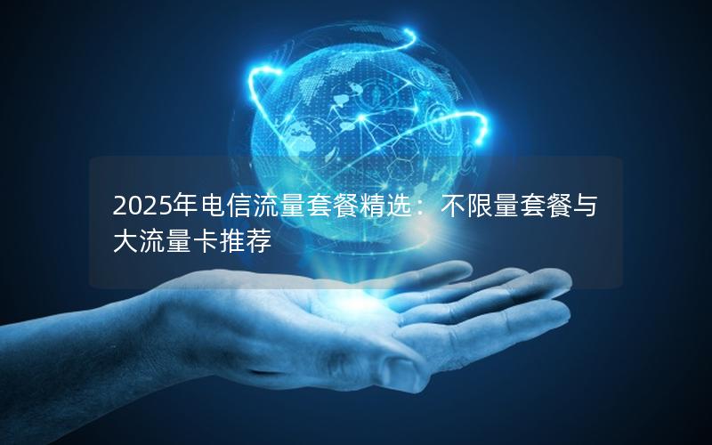 2025年电信流量套餐精选：不限量套餐与大流量卡推荐