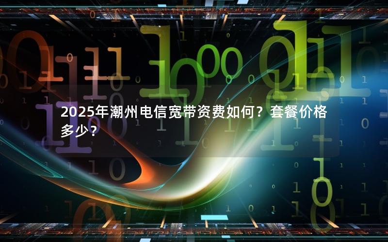 2025年潮州电信宽带资费如何？套餐价格多少？