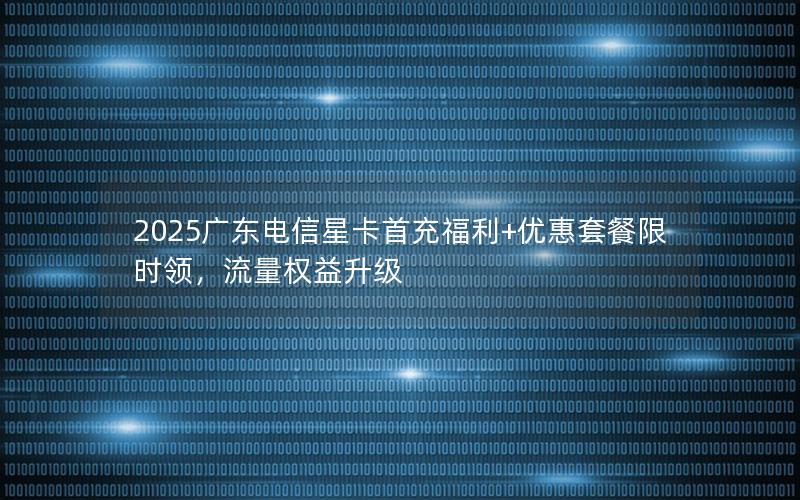 2025广东电信星卡首充福利+优惠套餐限时领，流量权益升级