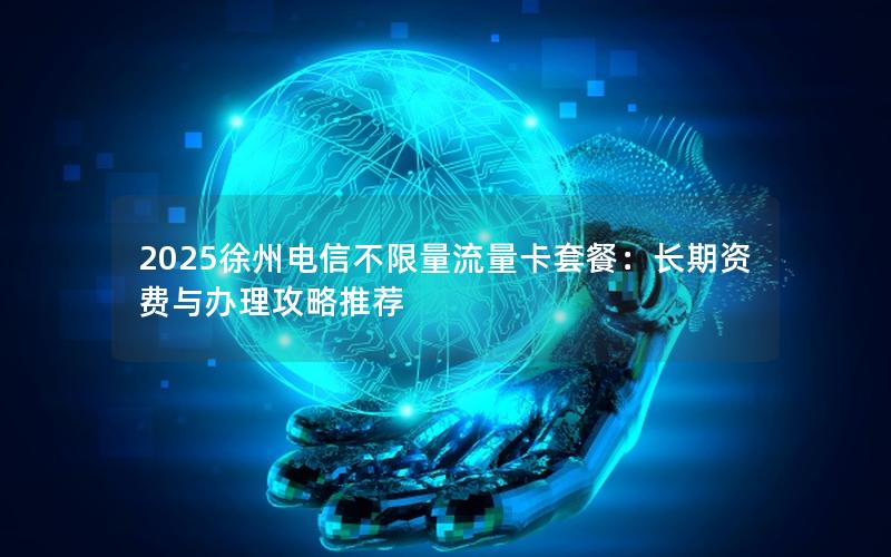 2025徐州电信不限量流量卡套餐：长期资费与办理攻略推荐