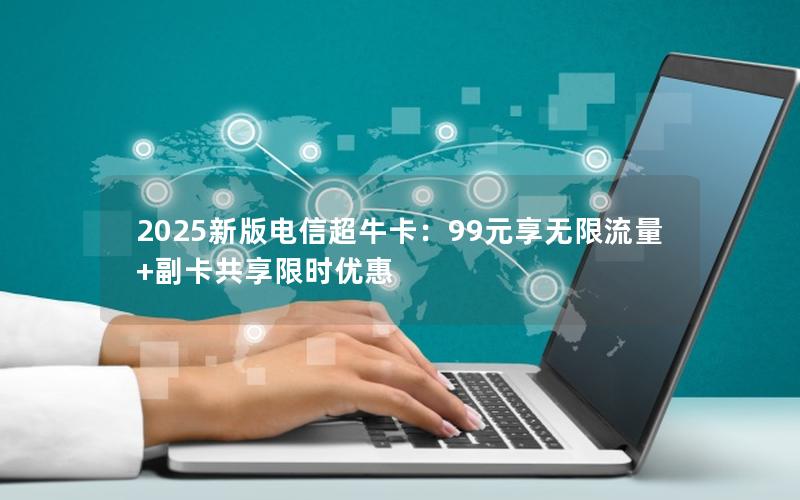 2025新版电信超牛卡：99元享无限流量+副卡共享限时优惠