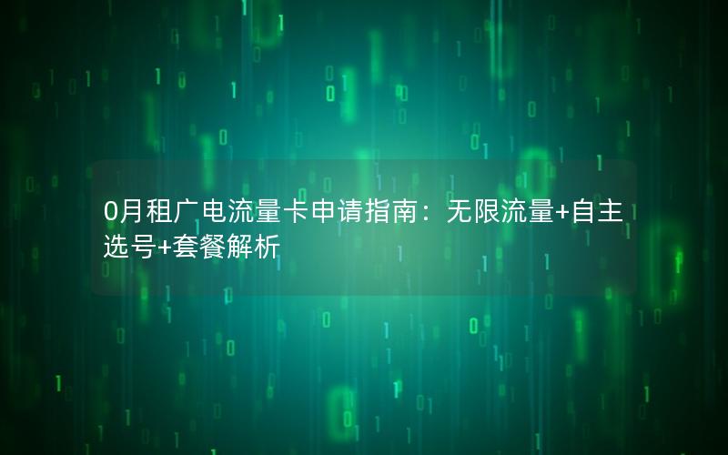 0月租广电流量卡申请指南：无限流量+自主选号+套餐解析