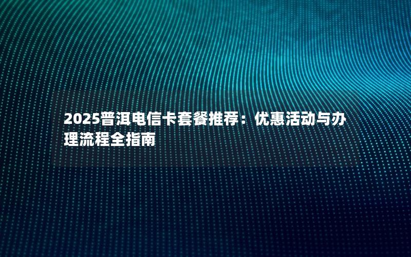 2025普洱电信卡套餐推荐：优惠活动与办理流程全指南