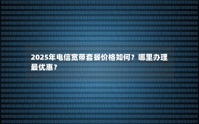 2025年电信宽带套餐价格如何？哪里办理最优惠？
