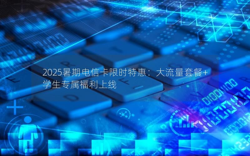 2025暑期电信卡限时特惠：大流量套餐+学生专属福利上线