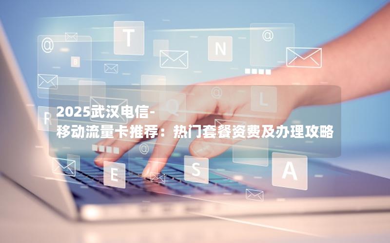 2025武汉电信-移动流量卡推荐：热门套餐资费及办理攻略
