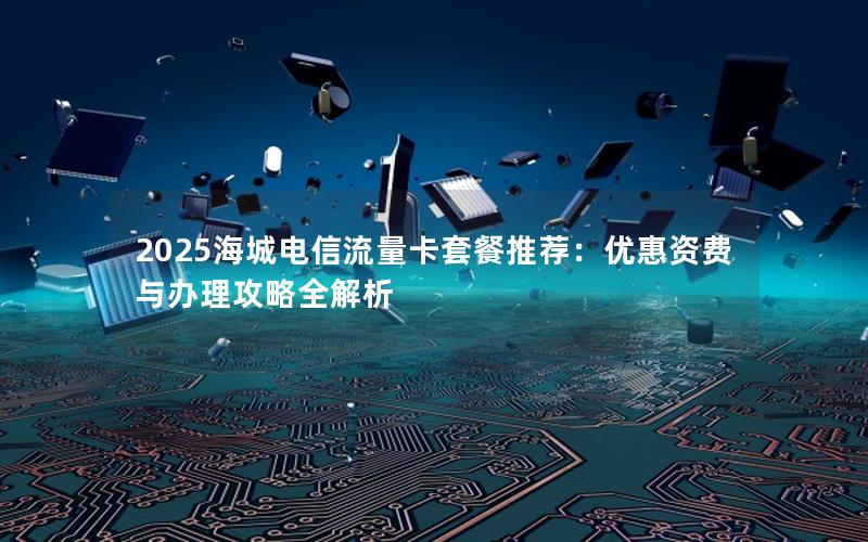2025海城电信流量卡套餐推荐：优惠资费与办理攻略全解析