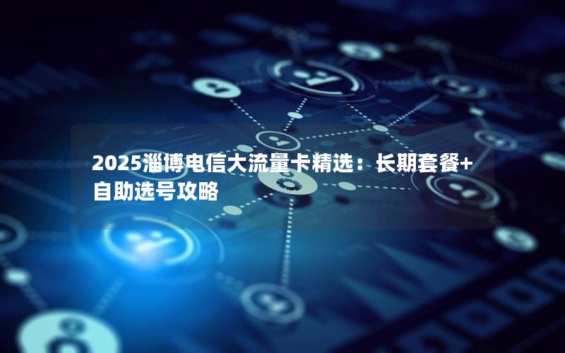 2025淄博电信大流量卡精选：长期套餐+自助选号攻略