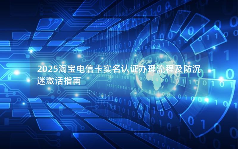 2025淘宝电信卡实名认证办理流程及防沉迷激活指南