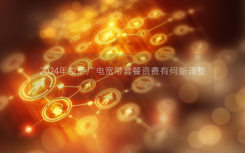 2024年拉萨广电宽带套餐资费有何新调整？