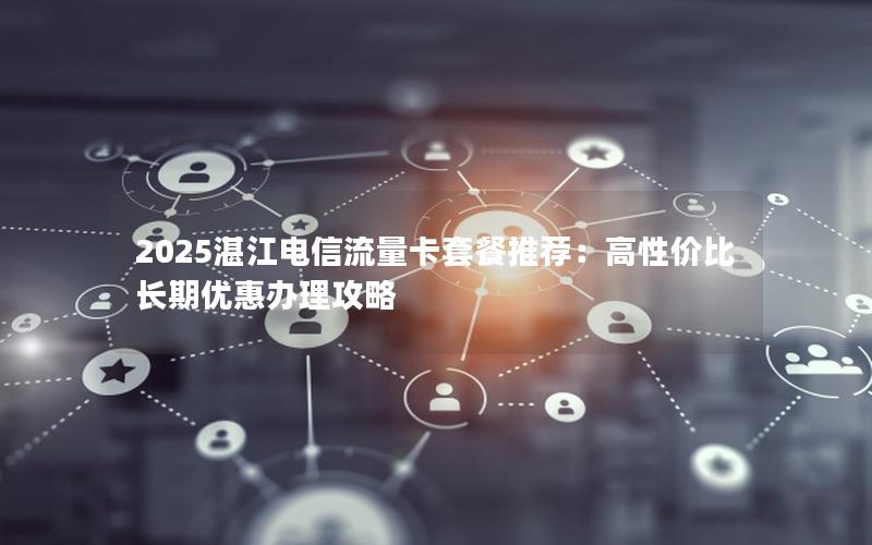 2025湛江电信流量卡套餐推荐：高性价比长期优惠办理攻略