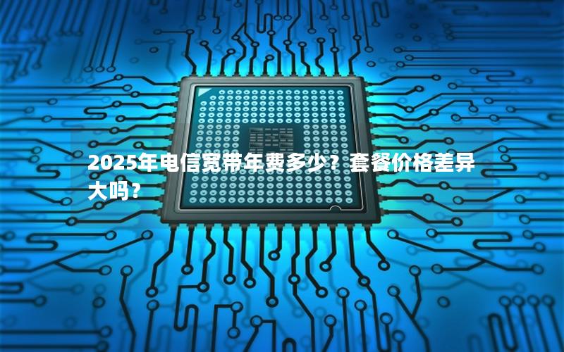2025年电信宽带年费多少？套餐价格差异大吗？