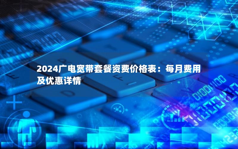 2024广电宽带套餐资费价格表：每月费用及优惠详情