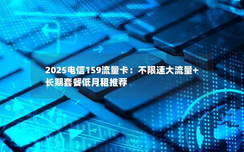 2025电信159流量卡：不限速大流量+长期套餐低月租推荐
