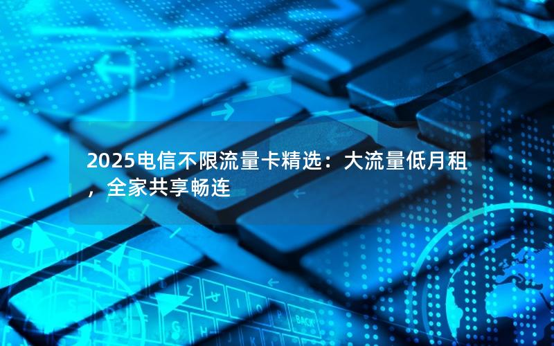 2025电信不限流量卡精选：大流量低月租，全家共享畅连