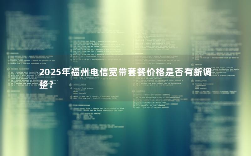 2025年福州电信宽带套餐价格是否有新调整？