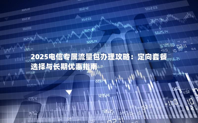 2025电信专属流量包办理攻略：定向套餐选择与长期优惠指南