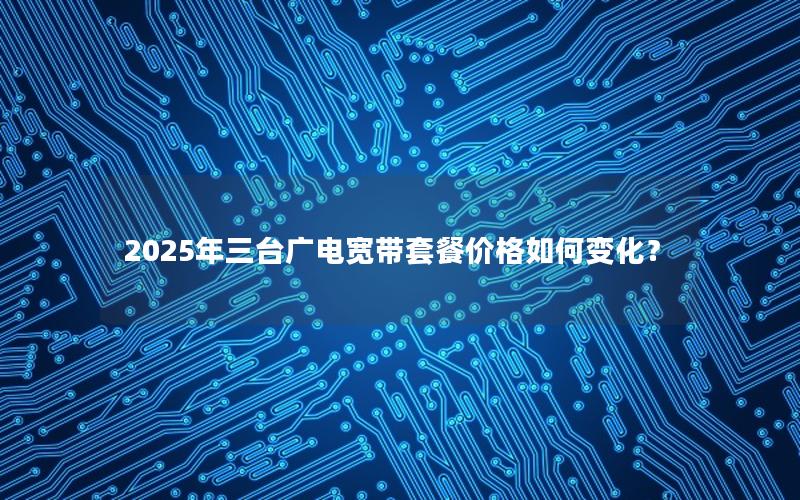 2025年三台广电宽带套餐价格如何变化？