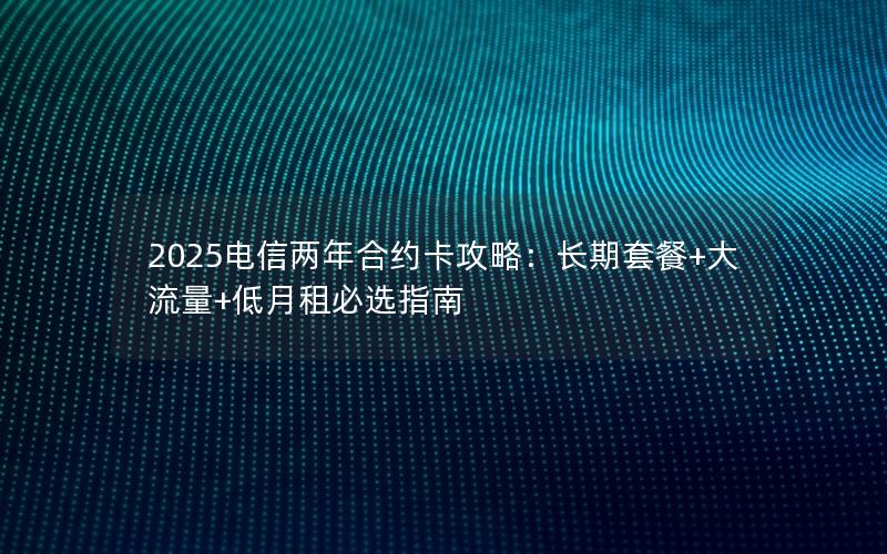 2025电信两年合约卡攻略：长期套餐+大流量+低月租必选指南