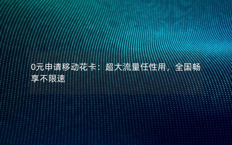 0元申请移动花卡：超大流量任性用，全国畅享不限速