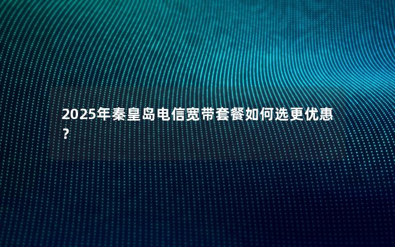 2025年秦皇岛电信宽带套餐如何选更优惠？