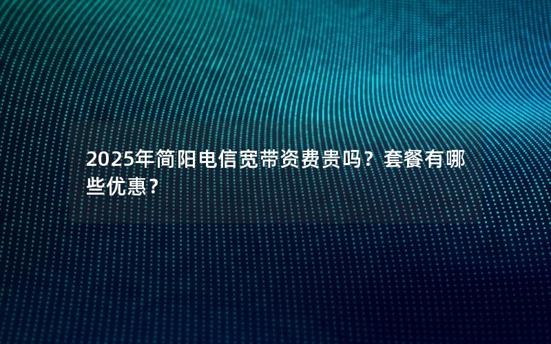 2025年简阳电信宽带资费贵吗？套餐有哪些优惠？