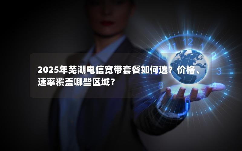 2025年芜湖电信宽带套餐如何选？价格、速率覆盖哪些区域？