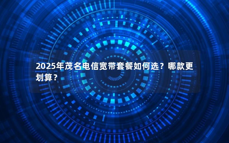 2025年茂名电信宽带套餐如何选？哪款更划算？