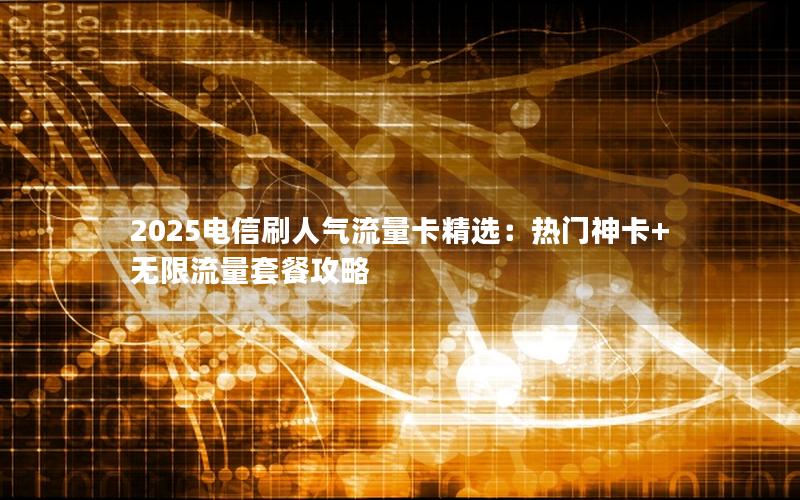 2025电信刷人气流量卡精选：热门神卡+无限流量套餐攻略