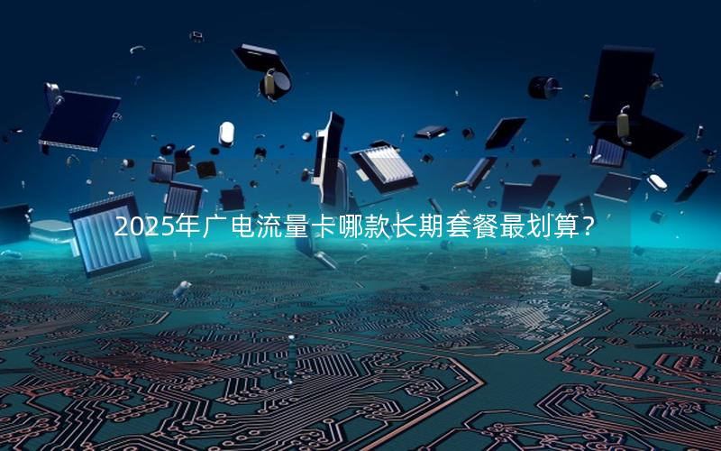2025年广电流量卡哪款长期套餐最划算？
