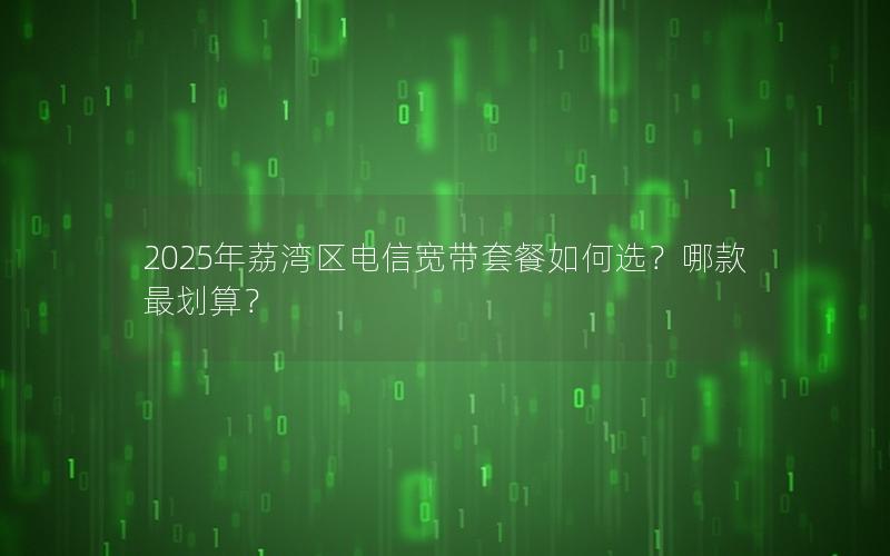 2025年荔湾区电信宽带套餐如何选？哪款最划算？