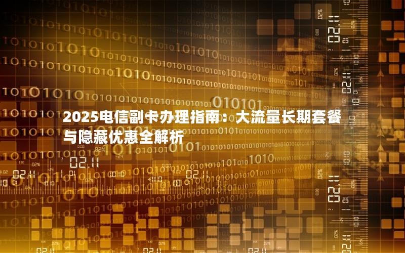 2025电信副卡办理指南：大流量长期套餐与隐藏优惠全解析