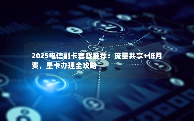 2025电信副卡套餐推荐：流量共享+低月费，星卡办理全攻略