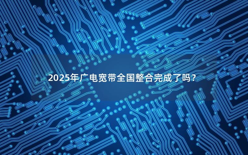 2025年广电宽带全国整合完成了吗？