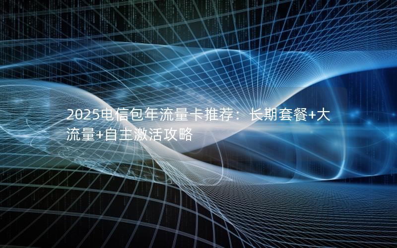 2025电信包年流量卡推荐：长期套餐+大流量+自主激活攻略